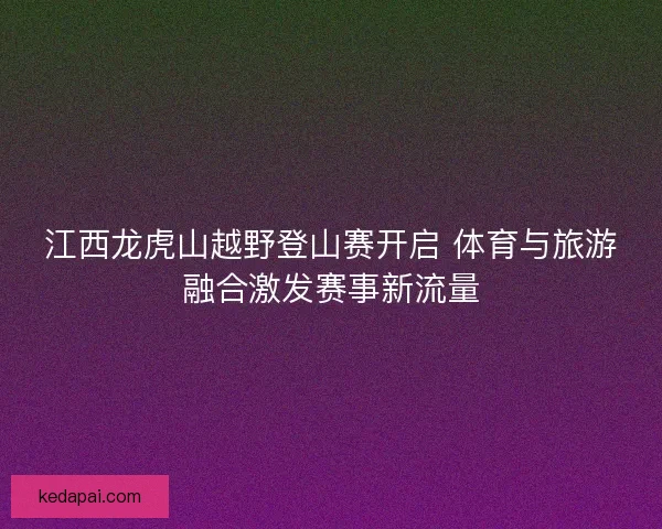 江西龙虎山越野登山赛开启 体育与旅游融合激发赛事新流量 江西龙虎山越野登山赛开启 体育与旅游融合激发赛事新流量