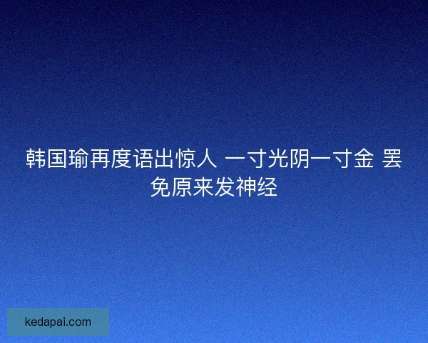 韩国瑜再度语出惊人 一寸光阴一寸金 罢免原来发神经