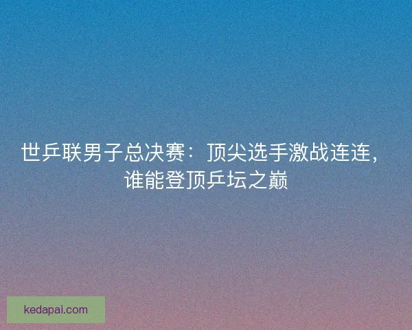世乒联男子总决赛:顶尖选手激战连连,谁能登顶乒坛之巅 世乒联男子总决赛:顶尖选手激战连连,谁能登顶乒坛之巅