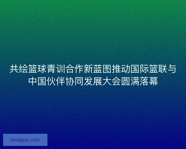 共绘篮球青训合作新蓝图推动国际篮联与中国伙伴协同发展大会圆满落幕 共绘篮球青训合作新蓝图推动国际篮联与中国伙伴协同发展大会圆满落幕