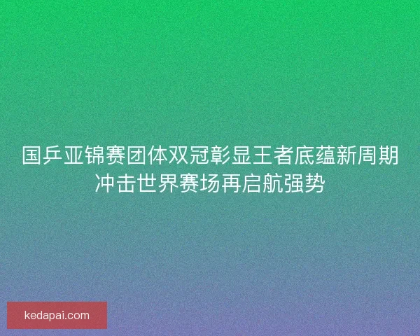 国乒亚锦赛团体双冠彰显王者底蕴新周期冲击世界赛场再启航强势