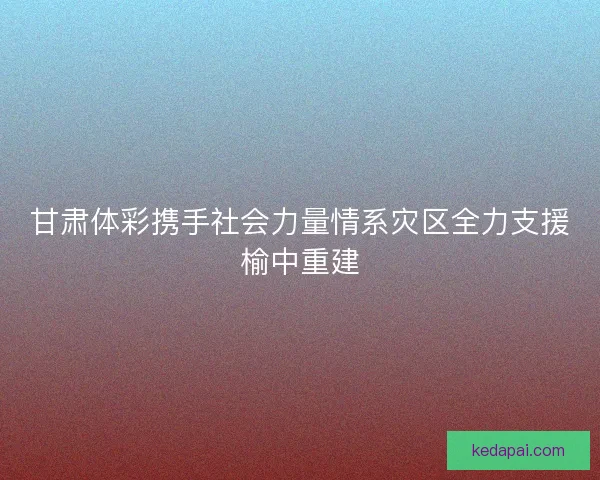 甘肃体彩携手社会力量情系灾区全力支援榆中重建