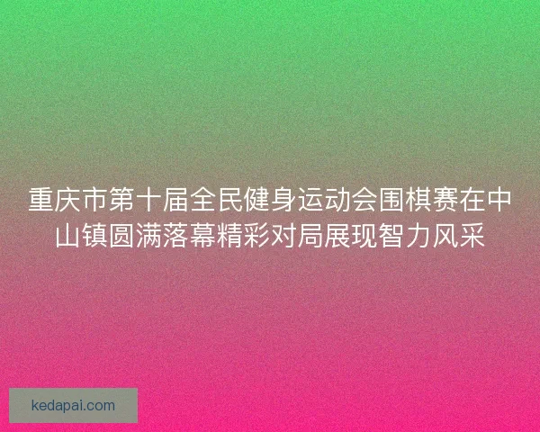 重庆市第十届全民健身运动会围棋赛在中山镇圆满落幕精彩对局展现智力风采