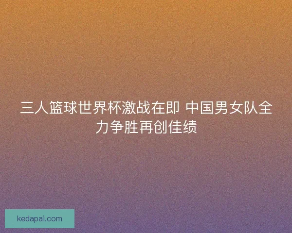 三人篮球世界杯激战在即 中国男女队全力争胜再创佳绩 三人篮球世界杯激战在即 中国男女队全力争胜再创佳绩