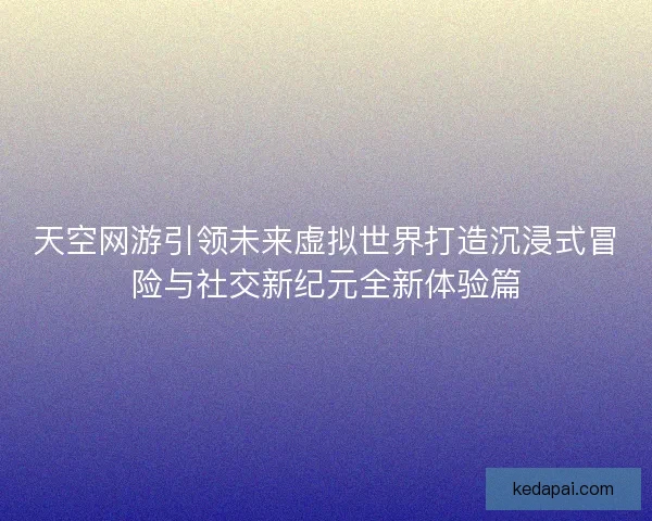 天空网游引领未来虚拟世界打造沉浸式冒险与社交新纪元全新体验篇