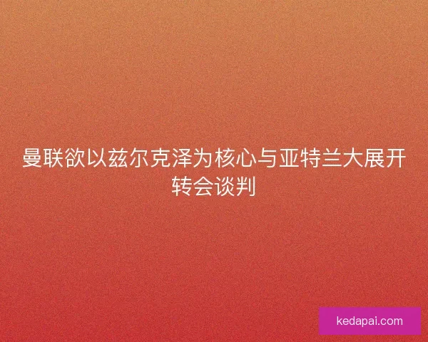 曼联欲以兹尔克泽为核心与亚特兰大展开转会谈判 曼联欲以兹尔克泽为核心与亚特兰大展开转会谈判