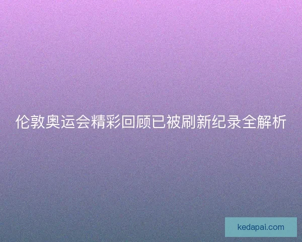 伦敦奥运会精彩回顾已被刷新纪录全解析