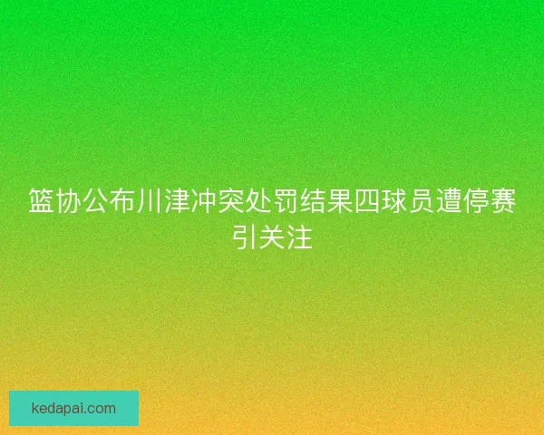 篮协公布川津冲突处罚结果四球员遭停赛引关注