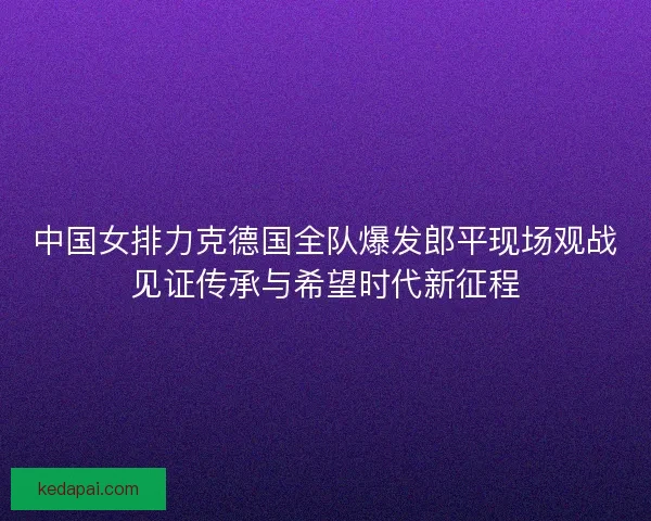 中国女排力克德国全队爆发郎平现场观战见证传承与希望时代新征程