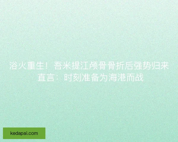 浴火重生！吾米提江颅骨骨折后强势归来 直言：时刻准备为海港而战