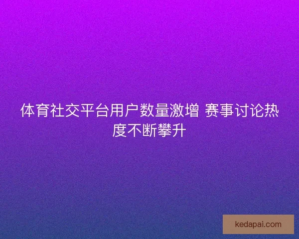 体育社交平台用户数量激增 赛事讨论热度不断攀升