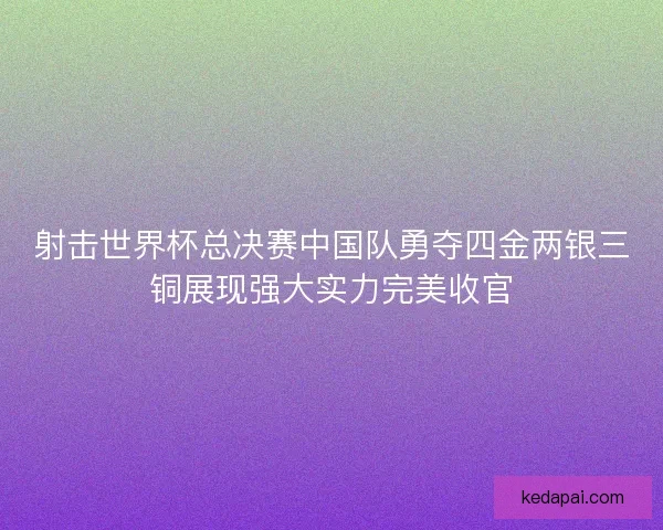 射击世界杯总决赛中国队勇夺四金两银三铜展现强大实力完美收官