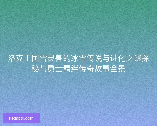 洛克王国雪灵兽的冰雪传说与进化之谜探秘与勇士羁绊传奇故事全景