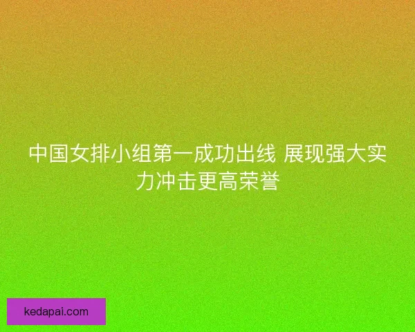 中国女排小组第一成功出线 展现强大实力冲击更高荣誉 中国女排小组第一成功出线 展现强大实力冲击更高荣誉