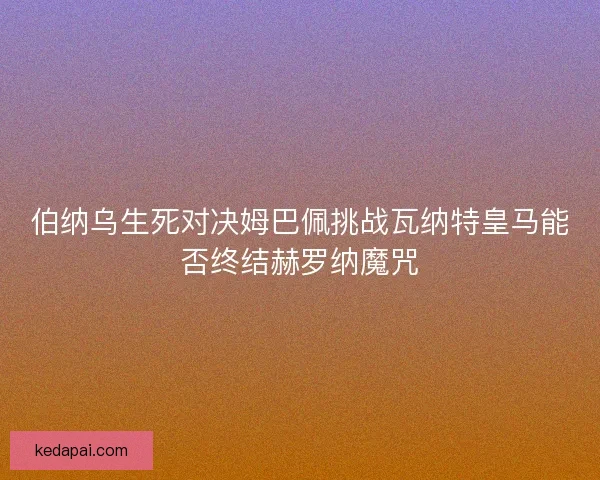 伯纳乌生死对决姆巴佩挑战瓦纳特皇马能否终结赫罗纳魔咒 伯纳乌生死对决姆巴佩挑战瓦纳特皇马能否终结赫罗纳魔咒