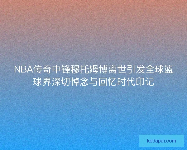 NBA传奇中锋穆托姆博离世引发全球篮球界深切悼念与回忆时代印记 NBA传奇中锋穆托姆博离世引发全球篮球界深切悼念与回忆时代印记