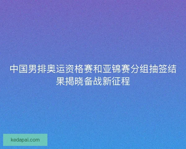 中国男排奥运资格赛和亚锦赛分组抽签结果揭晓备战新征程 中国男排奥运资格赛和亚锦赛分组抽签结果揭晓备战新征程